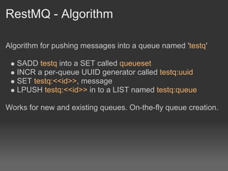 RestMQ - Algorithm

Algorithm for pushing messages into a queue named 'testq'

   SADD testq into a SET called queueset
   INCR a per-queue UUID generator called testq:uuid
   SET testq:<<id>>, message
   LPUSH testq:<<id>> in to a LIST named testq:queue

Works for new and existing queues. On-the-fly queue creation.
 