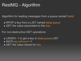 RestMQ - Algorithm

Algorithm for reading messages from a queue named 'testq'

   RPOP a key from a LIST named testq:queue
   GET the value associated to this key

For non-destructive GET operations:

   LINDEX -1 to get a key in testq:queue LIST
   INCR key:refcount +1
   GET the value stored for key
 