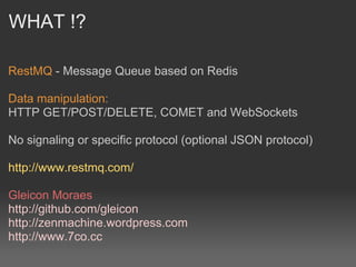 WHAT !?

RestMQ - Message Queue based on Redis

Data manipulation:
HTTP GET/POST/DELETE, COMET and WebSockets

No signaling or specific protocol (optional JSON protocol)

http://www.restmq.com/

Gleicon Moraes
http://github.com/gleicon
http://zenmachine.wordpress.com
http://www.7co.cc
 