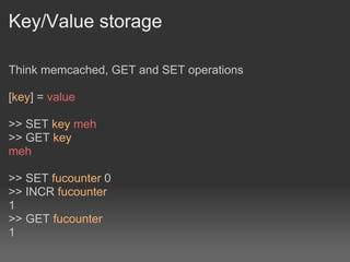 Key/Value storage

Think memcached, GET and SET operations

[key] = value

>> SET key meh
>> GET key
meh

>> SET fucounter 0
>> INCR fucounter
1
>> GET fucounter
1
 