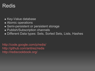 Redis

   Key-Value database
   Atomic operations
   Semi-persistent or persistent storage
   Publish/Subscription channels
   Different Data types: Sets, Sorted Sets, Lists, Hashes


http://code.google.com/p/redis/
http://github.com/antirez/redis
http://rediscookbook.org/
 