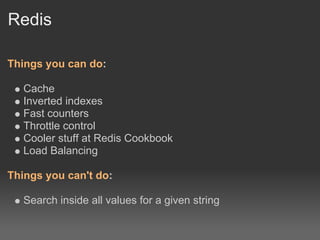 Redis

Things you can do:

   Cache
   Inverted indexes
   Fast counters
   Throttle control
   Cooler stuff at Redis Cookbook
   Load Balancing

Things you can't do:

   Search inside all values for a given string
 