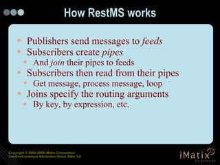 How RestMS works Publishers send messages to  feeds Subscribers create  pipes And  join  their pipes to feeds Subscribers then read from their pipes Get message, process message, loop Joins specify the routing arguments By key, by expression, etc. 