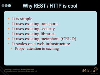 Why REST / HTTP is cool It is simple It uses existing transports It uses existing security It uses existing libraries It uses existing metaphors (CRUD) It scales on a web infrastructure Proper attention to caching 