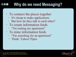 Why do we need Messaging? To connect the pieces together It's cheap to make applications But how do they talk to each other? To create information feeds “I'm renting my apartment” To mine information feeds “I'm searching for an apartment” Think: Yahoo! Pipes 
