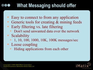 What Messaging should offer Easy to connect to from any application Generic tools for creating & mining feeds Early filtering vs. late filtering Don't send unwanted data over the network Scalability 1, 10, 100, 1000, 10K, 100K messages/sec Loose coupling Hiding applications from each other 