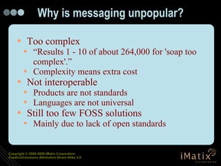 Why is messaging unpopular? Too complex “Results 1 - 10 of about 264,000 for 'soap too complex'.” Complexity means extra cost Not interoperable Products are not standards Languages are not universal Still too few FOSS solutions Mainly due to lack of open standards 