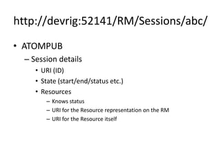 http://devrig:52141/RM/Sessions/abc/
• ATOMPUB
  – Session details
     • URI (ID)
     • State (start/end/status etc.)
     • Resources
        – Knows status
        – URI for the Resource representation on the RM
        – URI for the Resource itself
 