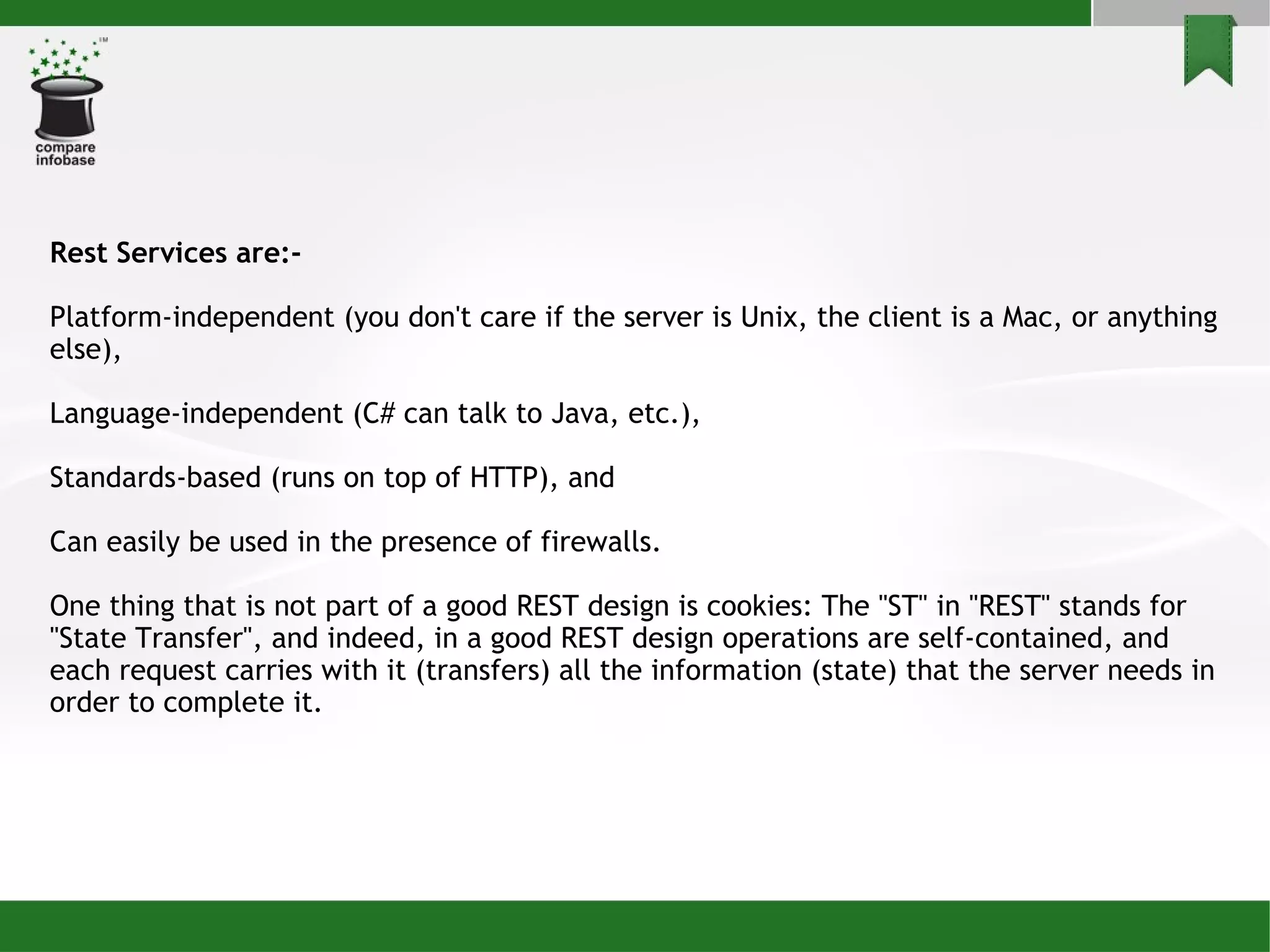 Rest Services are:- Platform-independent (you don't care if the server is Unix, the client is a Mac, or anything else), Language-independent (C# can talk to Java, etc.), Standards-based (runs on top of HTTP), and Can easily be used in the presence of firewalls. One thing that is not part of a good REST design is cookies: The &quot;ST&quot; in &quot;REST&quot; stands for &quot;State Transfer&quot;, and indeed, in a good REST design operations are self-contained, and each request carries with it (transfers) all the information (state) that the server needs in order to complete it. 