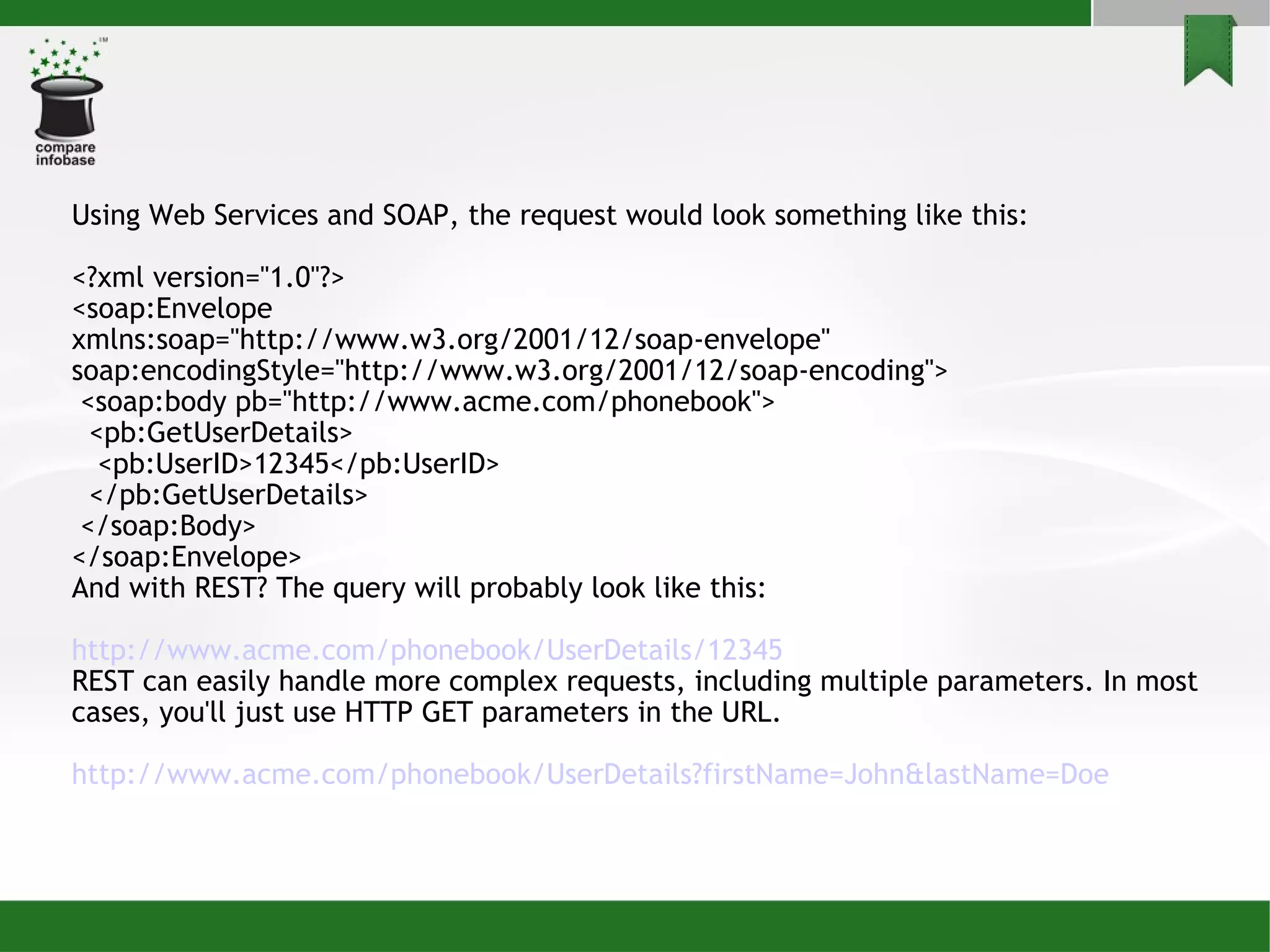 Using Web Services and SOAP, the request would look something like this: <?xml version=&quot;1.0&quot;?> <soap:Envelope xmlns:soap=&quot;http://www.w3.org/2001/12/soap-envelope&quot; soap:encodingStyle=&quot;http://www.w3.org/2001/12/soap-encoding&quot;> <soap:body pb=&quot;http://www.acme.com/phonebook&quot;> <pb:GetUserDetails> <pb:UserID>12345</pb:UserID> </pb:GetUserDetails> </soap:Body> </soap:Envelope> And with REST? The query will probably look like this: http://www.acme.com/phonebook/ UserDetails /12345 REST can easily handle more complex requests, including multiple parameters. In most cases, you'll just use HTTP GET parameters in the URL. http://www.acme.com/phonebook/ UserDetails ? firstName =John& lastName =Doe 