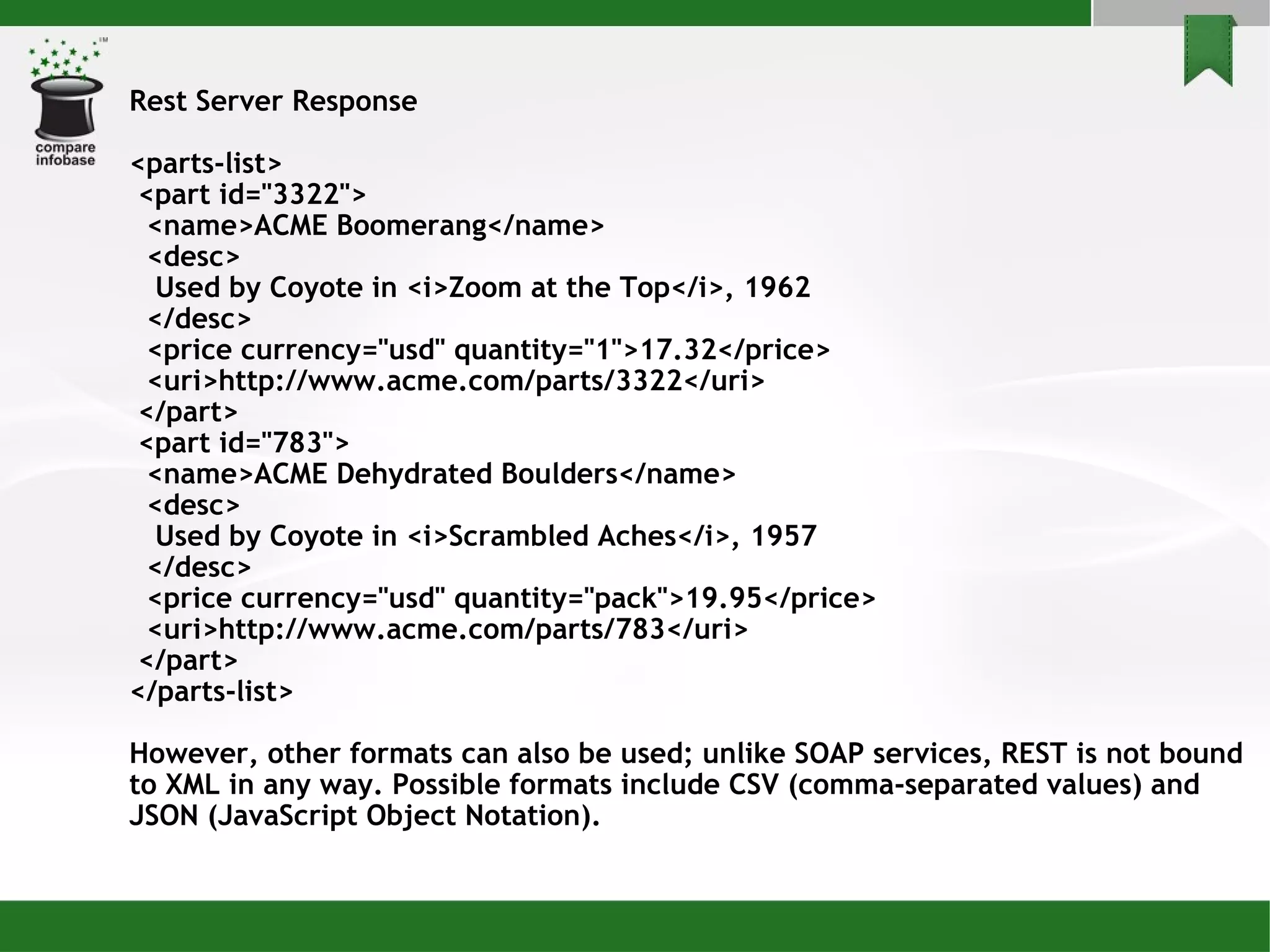Rest Server Response <parts-list> <part id=&quot;3322&quot;> <name>ACME Boomerang</name> <desc> Used by Coyote in <i>Zoom at the Top</i>, 1962 </desc> <price currency=&quot;usd&quot; quantity=&quot;1&quot;>17.32</price> <uri>http://www.acme.com/parts/3322</uri> </part> <part id=&quot;783&quot;> <name>ACME Dehydrated Boulders</name> <desc> Used by Coyote in <i>Scrambled Aches</i>, 1957 </desc> <price currency=&quot;usd&quot; quantity=&quot;pack&quot;>19.95</price> <uri>http://www.acme.com/parts/783</uri> </part> </parts-list> However, other formats can also be used; unlike SOAP services, REST is not bound to XML in any way. Possible formats include CSV (comma-separated values) and JSON (JavaScript Object Notation). 