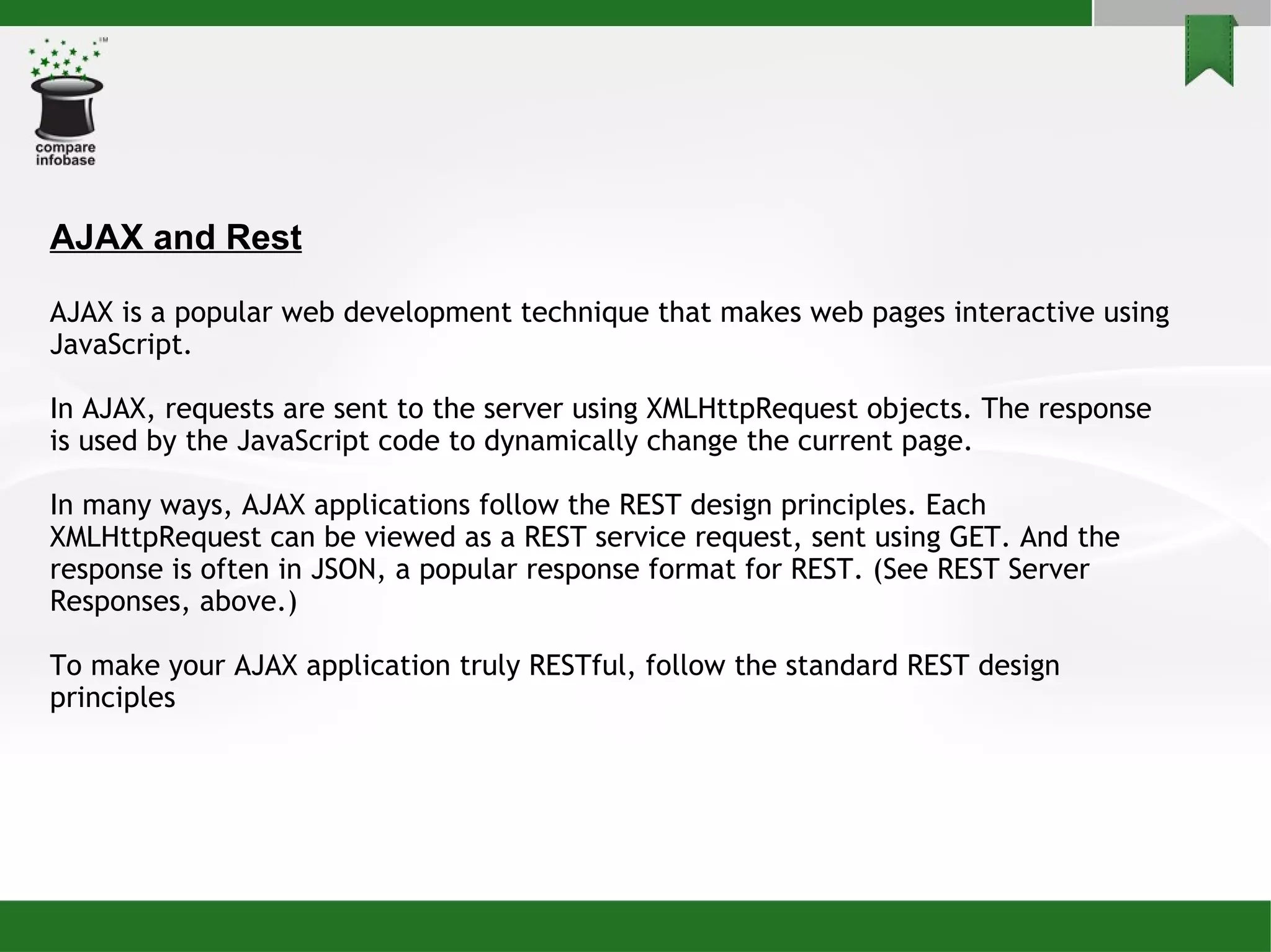 AJAX and Rest AJAX is a popular web development technique that makes web pages interactive using JavaScript. In AJAX, requests are sent to the server using XMLHttpRequest objects. The response is used by the JavaScript code to dynamically change the current page. In many ways, AJAX applications follow the REST design principles. Each XMLHttpRequest can be viewed as a REST service request, sent using GET. And the response is often in JSON, a popular response format for REST. (See REST Server Responses, above.)‏ To make your AJAX application truly RESTful, follow the standard REST design principles  