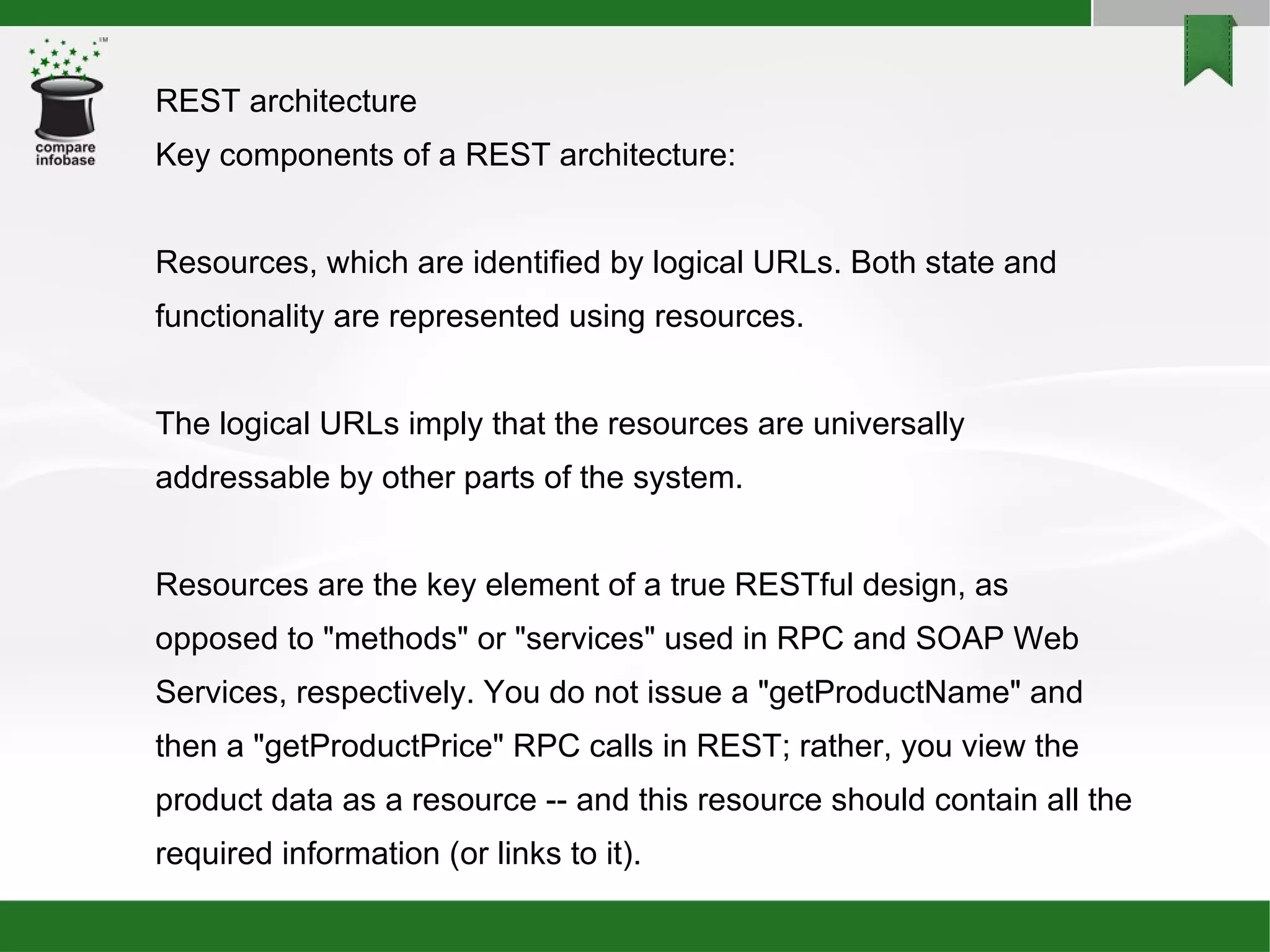 REST architecture Key components of a REST architecture: Resources, which are identified by logical URLs. Both state and functionality are represented using resources. The logical URLs imply that the resources are universally addressable by other parts of the system. Resources are the key element of a true RESTful design, as opposed to &quot;methods&quot; or &quot;services&quot; used in RPC and SOAP Web Services, respectively. You do not issue a &quot;getProductName&quot; and then a &quot;getProductPrice&quot; RPC calls in REST; rather, you view the product data as a resource -- and this resource should contain all the required information (or links to it). 