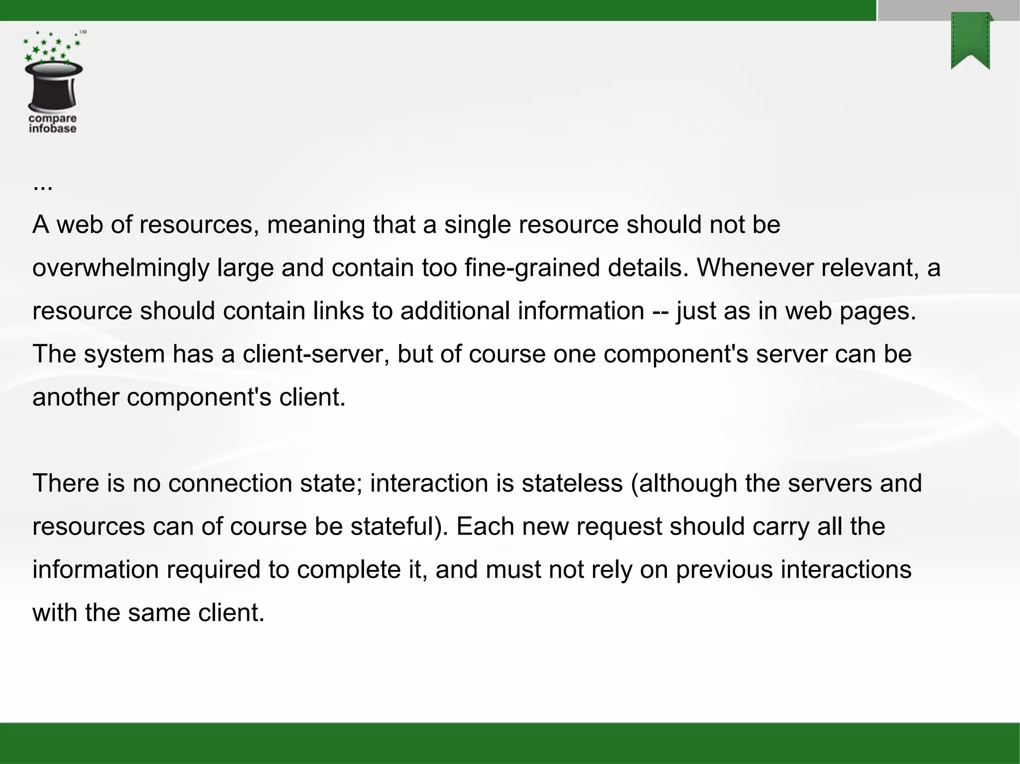 ... A web of resources, meaning that a single resource should not be overwhelmingly large and contain too fine-grained details. Whenever relevant, a resource should contain links to additional information -- just as in web pages. The system has a client-server, but of course one component's server can be another component's client. There is no connection state; interaction is stateless (although the servers and resources can of course be stateful). Each new request should carry all the information required to complete it, and must not rely on previous interactions with the same client. 