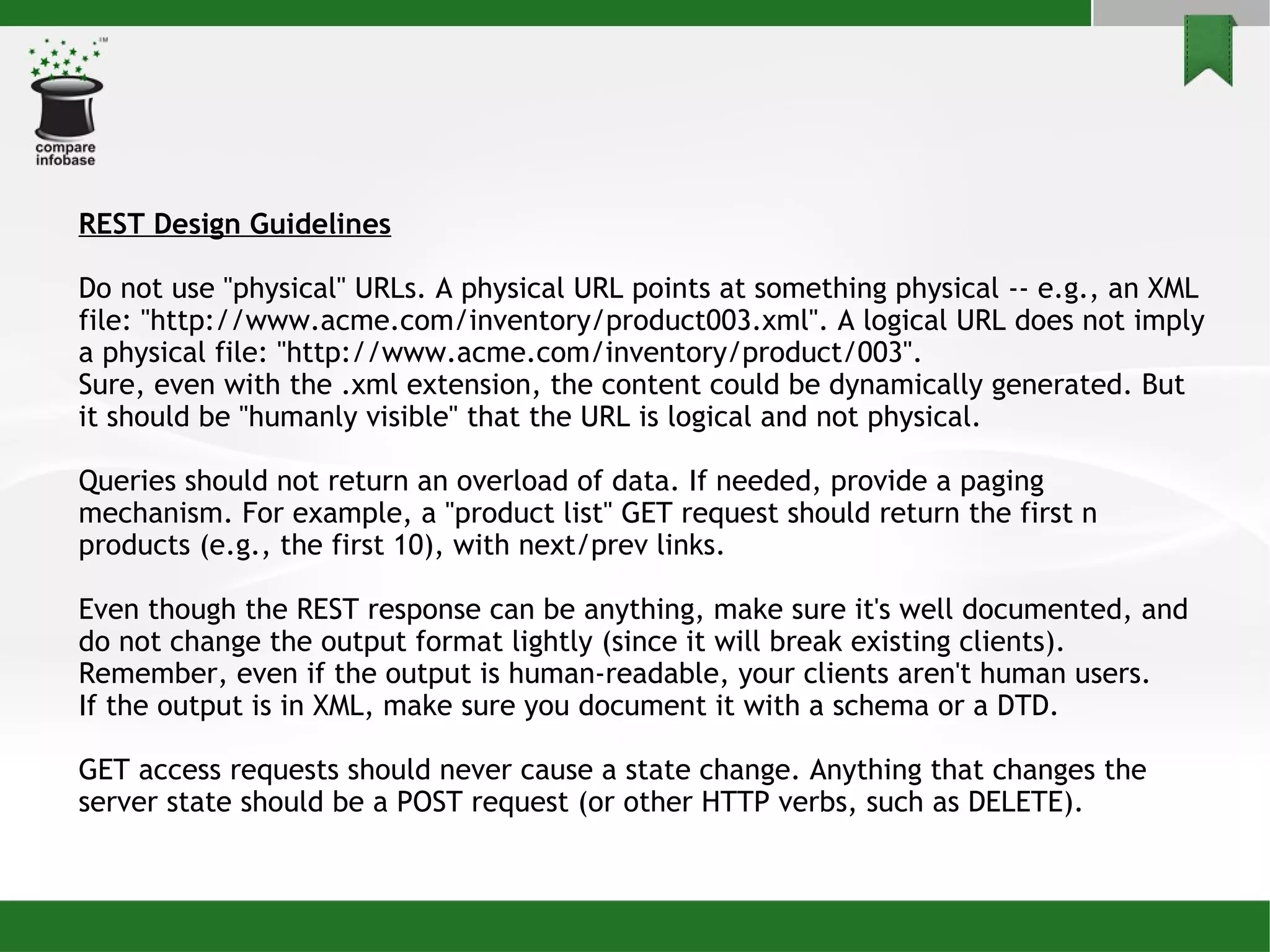 REST Design Guidelines Do not use &quot;physical&quot; URLs. A physical URL points at something physical -- e.g., an XML file: &quot;http://www.acme.com/inventory/product003.xml&quot;. A logical URL does not imply a physical file: &quot;http://www.acme.com/inventory/product/003&quot;. Sure, even with the .xml extension, the content could be dynamically generated. But it should be &quot;humanly visible&quot; that the URL is logical and not physical. Queries should not return an overload of data. If needed, provide a paging mechanism. For example, a &quot;product list&quot; GET request should return the first n products (e.g., the first 10), with next/prev links. Even though the REST response can be anything, make sure it's well documented, and do not change the output format lightly (since it will break existing clients). Remember, even if the output is human-readable, your clients aren't human users. If the output is in XML, make sure you document it with a schema or a DTD. GET access requests should never cause a state change. Anything that changes the server state should be a POST request (or other HTTP verbs, such as DELETE). 