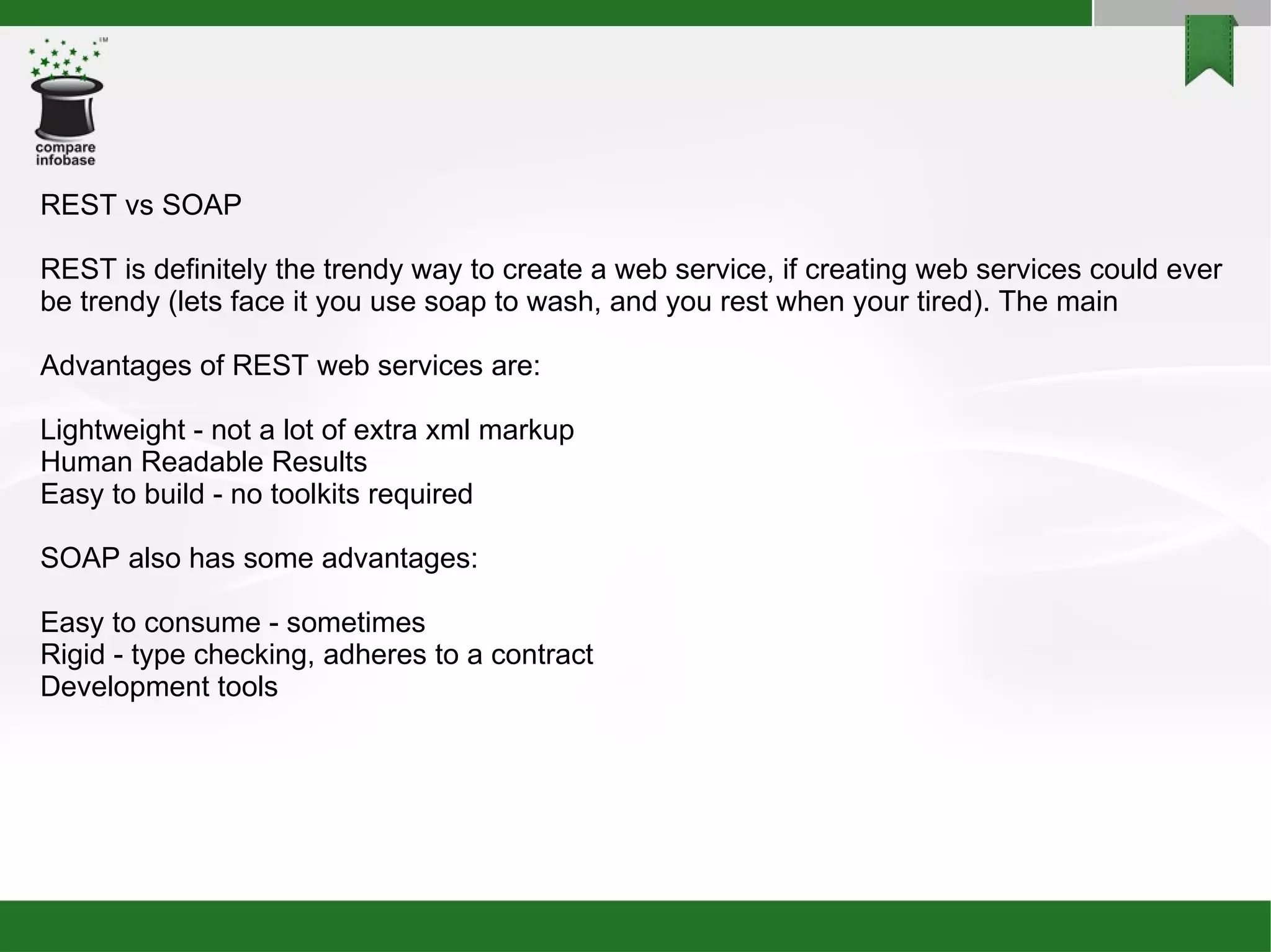 REST vs SOAP REST is definitely the trendy way to create a web service, if creating web services could ever be trendy (lets face it you use soap to wash, and you rest when your tired). The main  Advantages of REST web services are: Lightweight - not a lot of extra xml markup Human Readable Results Easy to build - no toolkits required SOAP also has some advantages: Easy to consume - sometimes Rigid - type checking, adheres to a contract Development tools 