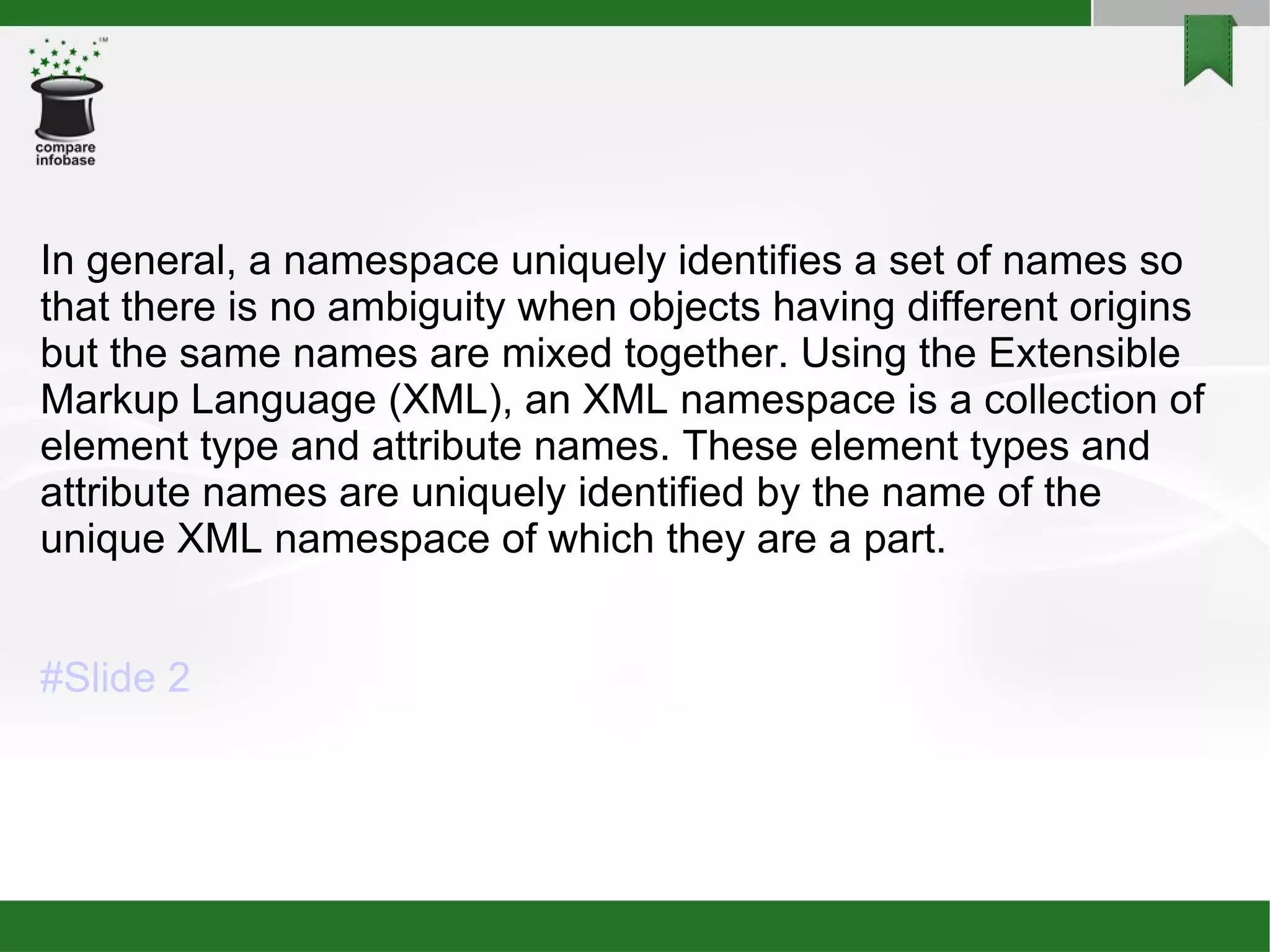 In general, a namespace uniquely identifies a set of names so that there is no ambiguity when objects having different origins but the same names are mixed together. Using the Extensible Markup Language (XML), an XML namespace is a collection of element type and attribute names. These element types and attribute names are uniquely identified by the name of the unique XML namespace of which they are a part.  #Slide 2 