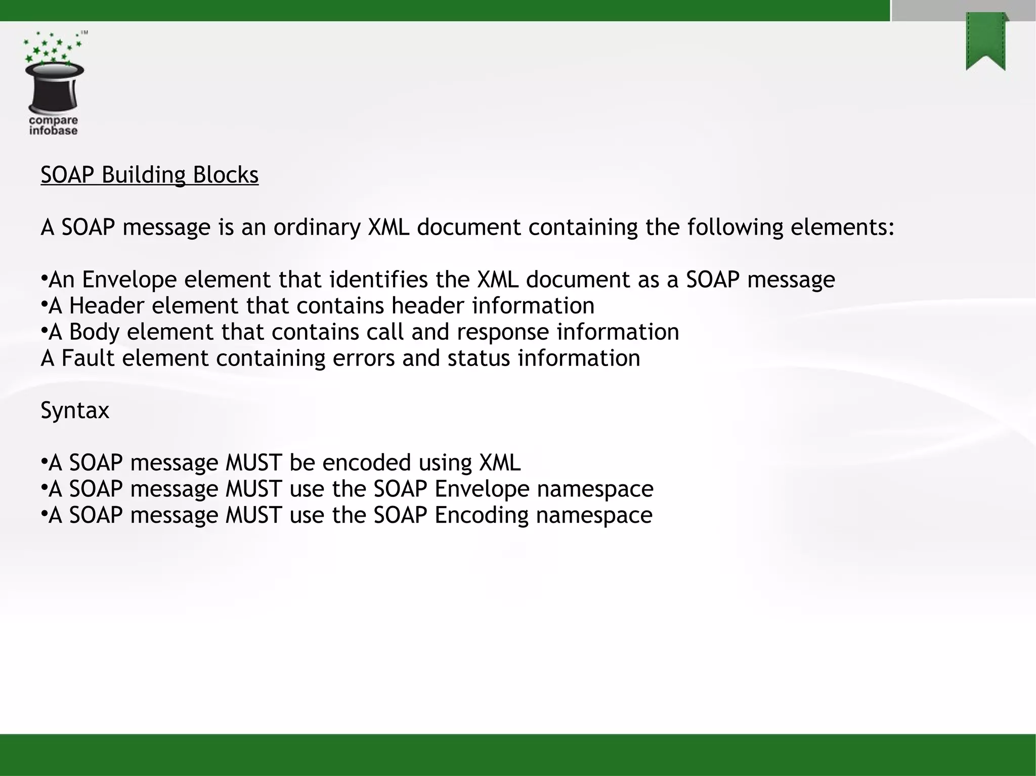 SOAP Building Blocks A SOAP message is an ordinary XML document containing the following elements: An Envelope element that identifies the XML document as a SOAP message A Header element that contains header information A Body element that contains call and response information A Fault element containing errors and status information Syntax A SOAP message MUST be encoded using XML A SOAP message MUST use the SOAP Envelope namespace A SOAP message MUST use the SOAP Encoding namespace 
