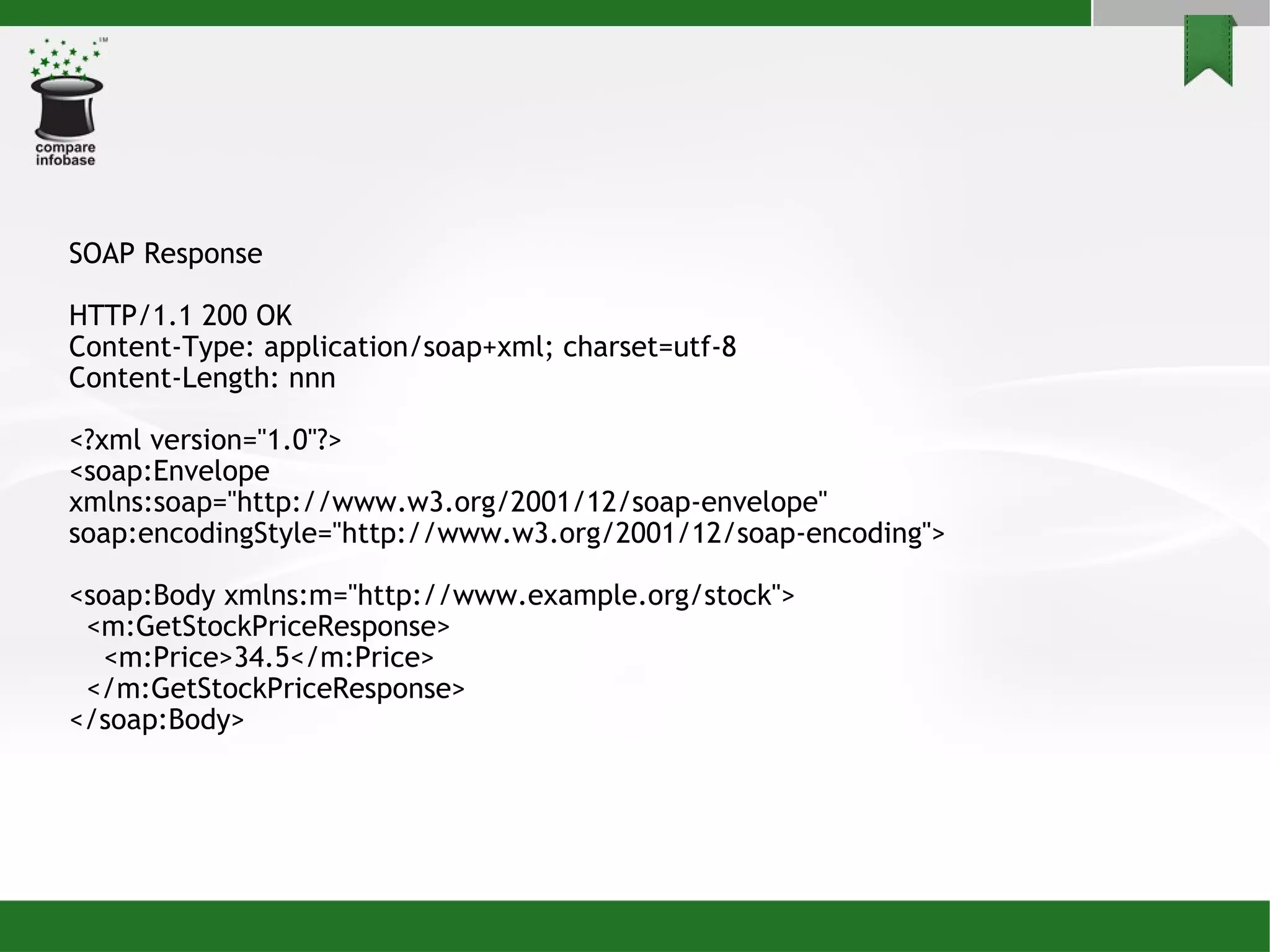 SOAP Response HTTP/1.1 200 OK Content-Type: application/soap+xml; charset=utf-8 Content-Length: nnn <?xml version=&quot;1.0&quot;?> <soap:Envelope xmlns:soap=&quot;http://www.w3.org/2001/12/soap-envelope&quot; soap:encodingStyle=&quot;http://www.w3.org/2001/12/soap-encoding&quot;> <soap:Body xmlns:m=&quot;http://www.example.org/stock&quot;> <m:GetStockPriceResponse> <m:Price>34.5</m:Price> </m:GetStockPriceResponse> </soap:Body> 