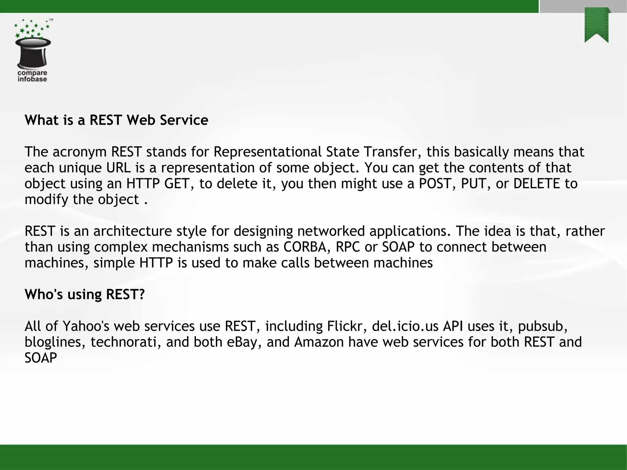 What is a REST Web Service The acronym REST stands for Representational State Transfer, this basically means that each unique URL is a representation of some object. You can get the contents of that object using an HTTP GET, to delete it, you then might use a POST, PUT, or DELETE to modify the object . REST is an architecture style for designing networked applications. The idea is that, rather than using complex mechanisms such as CORBA, RPC or SOAP to connect between machines, simple HTTP is used to make calls between machines Who's using REST? All of Yahoo's web services use REST, including Flickr, del.icio.us API uses it, pubsub, bloglines, technorati, and both eBay, and Amazon have web services for both REST and SOAP 