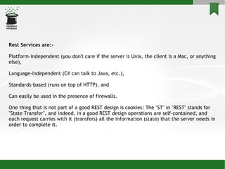 Rest Services are:- Platform-independent (you don't care if the server is Unix, the client is a Mac, or anything else), Language-independent (C# can talk to Java, etc.), Standards-based (runs on top of HTTP), and Can easily be used in the presence of firewalls. One thing that is not part of a good REST design is cookies: The &quot;ST&quot; in &quot;REST&quot; stands for &quot;State Transfer&quot;, and indeed, in a good REST design operations are self-contained, and each request carries with it (transfers) all the information (state) that the server needs in order to complete it. 