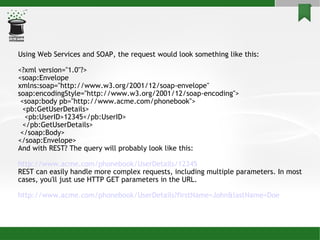 Using Web Services and SOAP, the request would look something like this: <?xml version=&quot;1.0&quot;?> <soap:Envelope xmlns:soap=&quot;http://www.w3.org/2001/12/soap-envelope&quot; soap:encodingStyle=&quot;http://www.w3.org/2001/12/soap-encoding&quot;> <soap:body pb=&quot;http://www.acme.com/phonebook&quot;> <pb:GetUserDetails> <pb:UserID>12345</pb:UserID> </pb:GetUserDetails> </soap:Body> </soap:Envelope> And with REST? The query will probably look like this: http://www.acme.com/phonebook/ UserDetails /12345 REST can easily handle more complex requests, including multiple parameters. In most cases, you'll just use HTTP GET parameters in the URL. http://www.acme.com/phonebook/ UserDetails ? firstName =John& lastName =Doe 