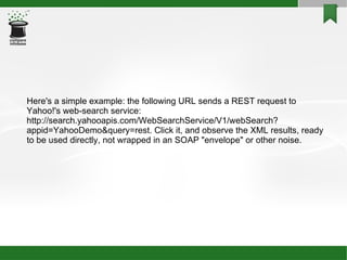 Here's a simple example: the following URL sends a REST request to Yahoo!'s web-search service: http://search.yahooapis.com/WebSearchService/V1/webSearch?appid=YahooDemo&query=rest. Click it, and observe the XML results, ready to be used directly, not wrapped in an SOAP &quot;envelope&quot; or other noise. 