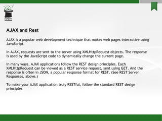 AJAX and Rest AJAX is a popular web development technique that makes web pages interactive using JavaScript. In AJAX, requests are sent to the server using XMLHttpRequest objects. The response is used by the JavaScript code to dynamically change the current page. In many ways, AJAX applications follow the REST design principles. Each XMLHttpRequest can be viewed as a REST service request, sent using GET. And the response is often in JSON, a popular response format for REST. (See REST Server Responses, above.)‏ To make your AJAX application truly RESTful, follow the standard REST design principles  