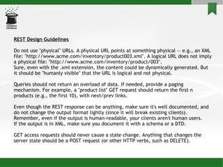REST Design Guidelines Do not use &quot;physical&quot; URLs. A physical URL points at something physical -- e.g., an XML file: &quot;http://www.acme.com/inventory/product003.xml&quot;. A logical URL does not imply a physical file: &quot;http://www.acme.com/inventory/product/003&quot;. Sure, even with the .xml extension, the content could be dynamically generated. But it should be &quot;humanly visible&quot; that the URL is logical and not physical. Queries should not return an overload of data. If needed, provide a paging mechanism. For example, a &quot;product list&quot; GET request should return the first n products (e.g., the first 10), with next/prev links. Even though the REST response can be anything, make sure it's well documented, and do not change the output format lightly (since it will break existing clients). Remember, even if the output is human-readable, your clients aren't human users. If the output is in XML, make sure you document it with a schema or a DTD. GET access requests should never cause a state change. Anything that changes the server state should be a POST request (or other HTTP verbs, such as DELETE). 