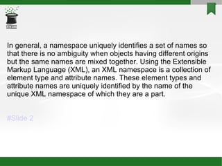 In general, a namespace uniquely identifies a set of names so that there is no ambiguity when objects having different origins but the same names are mixed together. Using the Extensible Markup Language (XML), an XML namespace is a collection of element type and attribute names. These element types and attribute names are uniquely identified by the name of the unique XML namespace of which they are a part.  #Slide 2 