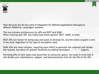 Web Services are the key point of Integration for different applications belonging to  different Platforms, Languages, systems The two primary architectures for APIs are REST and SOAP.  When creating your API, you really have three options: REST, SOAP, or both.  REST APIs are known for being easy and quick to develop for, but the entire request is sent in the clear regardless of the type of encryption used.  SOAP APIs are more complex, requiring more effort to generate the response and handle the request, but allow for greater flexibility by adding namespace  #Slide 20  support.  Providing APIs of both types may sound like an attractive option, but keep in mind that it will double your maintenance, support, and documentation time for the life of the API. 
