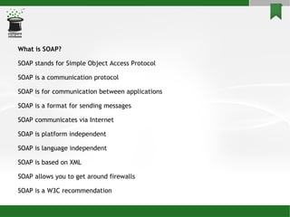 What is SOAP? SOAP stands for Simple Object Access Protocol SOAP is a communication protocol SOAP is for communication between applications SOAP is a format for sending messages SOAP communicates via Internet SOAP is platform independent SOAP is language independent SOAP is based on XML SOAP allows you to get around firewalls SOAP is a W3C recommendation 