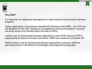 Why SOAP? It is important for application development to allow Internet communication between programs. Today's applications communicate using Remote Procedure Calls (RPC) , but HTTP was not designed for this. RPC represents a compatibility and security problem; firewalls and proxy servers will normally block this kind of traffic. A better way to communicate between applications is over HTTP, because HTTP is supported by all Internet browsers and servers. SOAP was created to accomplish this. SOAP provides a way to communicate between applications running on different operating systems, with different technologies and programming languages. 