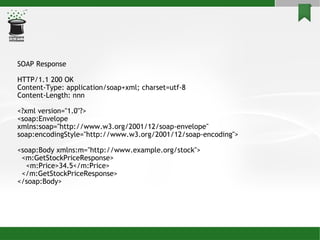 SOAP Response HTTP/1.1 200 OK Content-Type: application/soap+xml; charset=utf-8 Content-Length: nnn <?xml version=&quot;1.0&quot;?> <soap:Envelope xmlns:soap=&quot;http://www.w3.org/2001/12/soap-envelope&quot; soap:encodingStyle=&quot;http://www.w3.org/2001/12/soap-encoding&quot;> <soap:Body xmlns:m=&quot;http://www.example.org/stock&quot;> <m:GetStockPriceResponse> <m:Price>34.5</m:Price> </m:GetStockPriceResponse> </soap:Body> 