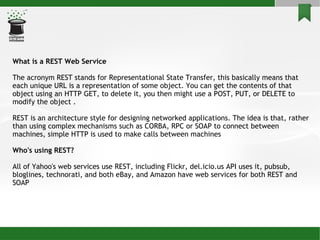 What is a REST Web Service The acronym REST stands for Representational State Transfer, this basically means that each unique URL is a representation of some object. You can get the contents of that object using an HTTP GET, to delete it, you then might use a POST, PUT, or DELETE to modify the object . REST is an architecture style for designing networked applications. The idea is that, rather than using complex mechanisms such as CORBA, RPC or SOAP to connect between machines, simple HTTP is used to make calls between machines Who's using REST? All of Yahoo's web services use REST, including Flickr, del.icio.us API uses it, pubsub, bloglines, technorati, and both eBay, and Amazon have web services for both REST and SOAP 