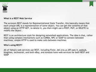 What is a REST Web Service The acronym REST stands for Representational State Transfer, this basically means that each uni...