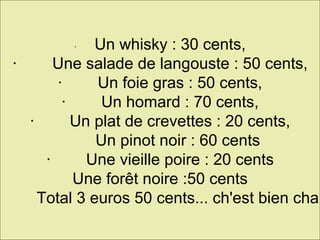 ·         Un whisky : 30 cents, ·        Une salade de langouste : 50 cents, ·        Un foie gras : 50 cents, ·        Un homard : 70 cents, ·        Un plat de crevettes : 20 cents,          Un pinot noir : 60 cents ·        Une vieille poire : 20 cents Une forêt noire :50 cents ·        Total 3 euros 50 cents... ch'est bien cha. 