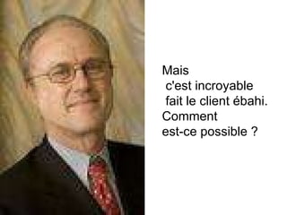Mais c'est incroyable fait le client ébahi.  Comment  est-ce possible ? 