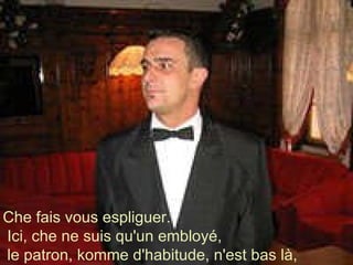 Che fais vous espliguer. Ici, che ne suis qu'un embloyé, le patron, komme d'habitude, n'est bas là,  
