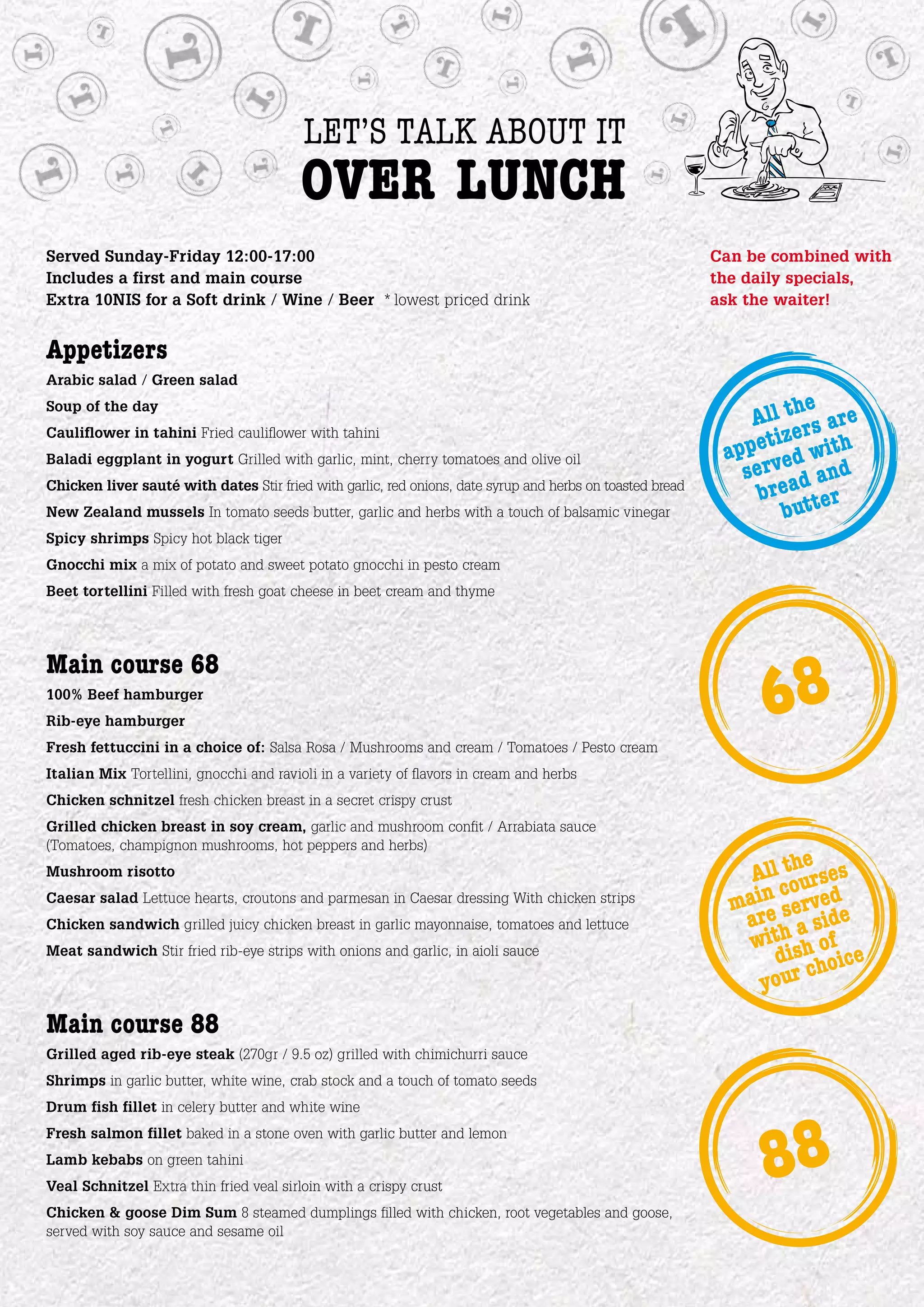 let’s talk about it
                                         over lunch
Served Sunday-Friday 12:00-17:00                                                                           Can be combined with
Includes a first and main course                                                                           the daily specials,
Extra 10NIS for a Soft drink / Wine / Beer * lowest priced drink                                           ask the waiter!


Appetizers
Arabic salad / Green salad
                                                                                                                       e
                                                                                                                All thrs are
Soup of the day

                                                                                                                    ze
                                                                                                              ppetied with
Cauliflower in tahini Fried cauliflower with tahini
                                                                                                            a
                                                                                                               serv ad and
Baladi eggplant in yogurt Grilled with garlic, mint, cherry tomatoes and olive oil
Chicken liver sauté with dates Stir fried with garlic, red onions, date syrup and herbs on toasted bread
                                                                                                                 bre tter
New Zealand mussels In tomato seeds butter, garlic and herbs with a touch of balsamic vinegar                      bu
Spicy shrimps Spicy hot black tiger
Gnocchi mix a mix of potato and sweet potato gnocchi in pesto cream
Beet tortellini Filled with fresh goat cheese in beet cream and thyme



Main course 68
100% Beef hamburger
Rib-eye hamburger
Fresh fettuccini in a choice of: Salsa Rosa / Mushrooms and cream / Tomatoes / Pesto cream
                                                                                                                 68
Italian Mix Tortellini, gnocchi and ravioli in a variety of flavors in cream and herbs
Chicken schnitzel fresh chicken breast in a secret crispy crust
Grilled chicken breast in soy cream, garlic and mushroom confit / Arrabiata sauce
(Tomatoes, champignon mushrooms, hot peppers and herbs)
Mushroom risotto                                                                                                    he
                                                                                                               All tourses
                                                                                                                  c
Caesar salad Lettuce hearts, croutons and parmesan in Caesar dressing With chicken strips
                                                                                                             main servede
                                                                                                              are a sid
                                                                                                               withish of
Chicken sandwich grilled juicy chicken breast in garlic mayonnaise, tomatoes and lettuce
Meat sandwich Stir fried rib-eye strips with onions and garlic, in aioli sauce
                                                                                                                  d hoice
                                                                                                                      c
                                                                                                                your
Main course 88
Grilled aged rib-eye steak (270gr / 9.5 oz) grilled with chimichurri sauce
Shrimps in garlic butter, white wine, crab stock and a touch of tomato seeds
Drum fish fillet in celery butter and white wine
Fresh salmon fillet baked in a stone oven with garlic butter and lemon
Lamb kebabs on green tahini
Veal Schnitzel Extra thin fried veal sirloin with a crispy crust
Chicken & goose Dim Sum 8 steamed dumplings filled with chicken, root vegetables and goose,
                                                                                                                 88
served with soy sauce and sesame oil
 
