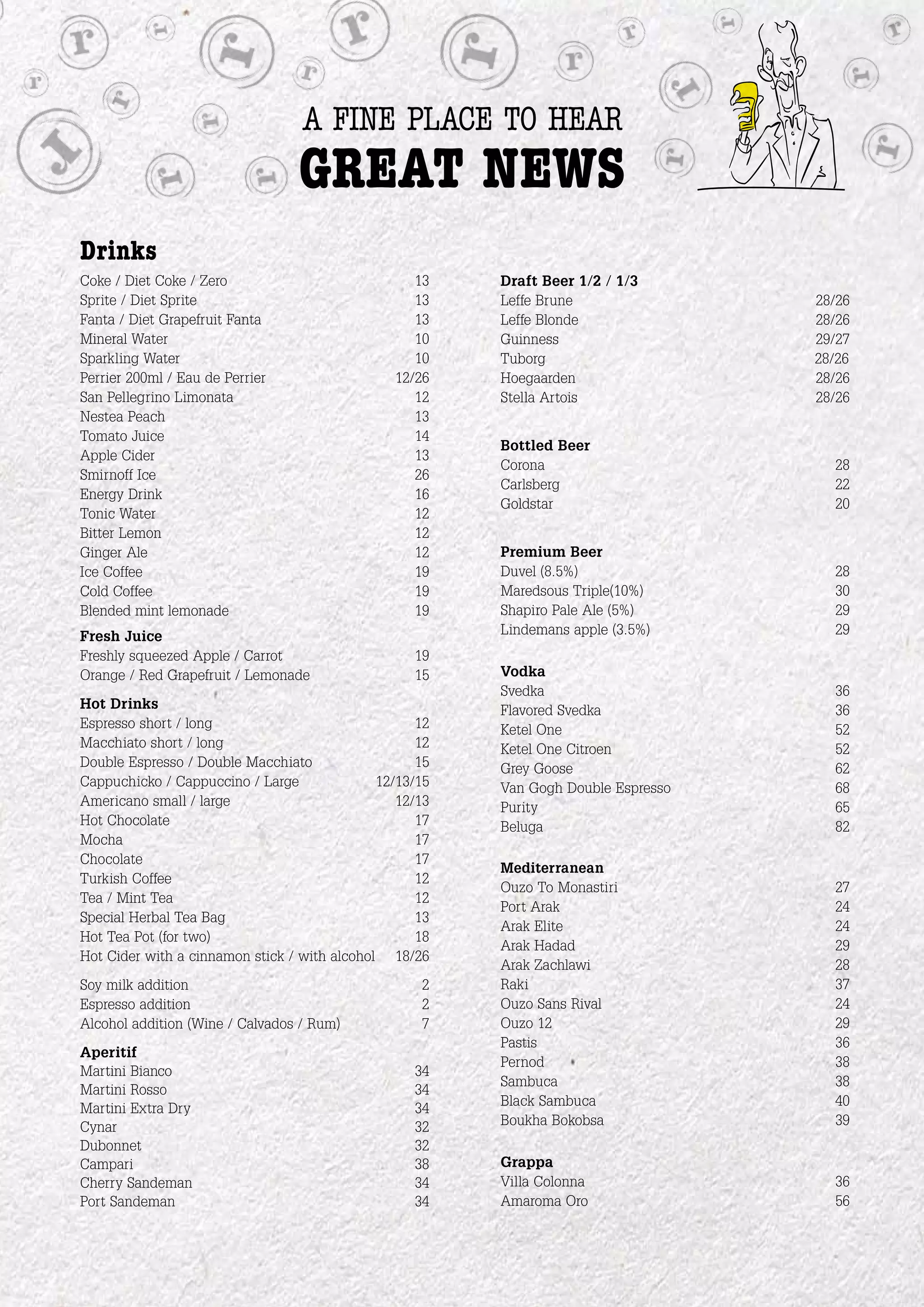 a fine place to hear
                                 great news
Drinks
Coke / Diet Coke / Zero                            13    Draft Beer 1/2 / 1/3
Sprite / Diet Sprite                               13    Leffe Brune                28/26
Fanta / Diet Grapefruit Fanta                      13    Leffe Blonde               28/26
Mineral Water                                      10    Guinness                   29/27
Sparkling Water                                    10    Tuborg                     28/26
Perrier 200ml / Eau de Perrier                  12/26    Hoegaarden                 28/26
San Pellegrino Limonata                            12    Stella Artois              28/26
Nestea Peach                                       13
Tomato Juice                                       14
                                                         Bottled Beer
Apple Cider                                        13
                                                         Corona                       28
Smirnoff Ice                                       26
                                                         Carlsberg                    22
Energy Drink                                       16
                                                         Goldstar                     20
Tonic Water                                        12
Bitter Lemon                                       12
Ginger Ale                                         12    Premium Beer
Ice Coffee                                         19    Duvel (8.5%)                 28
Cold Coffee                                        19    Maredsous Triple(10%)        30
Blended mint lemonade                              19    Shapiro Pale Ale (5%)        29
Fresh Juice                                              Lindemans apple (3.5%)       29
Freshly squeezed Apple / Carrot                    19
Orange / Red Grapefruit / Lemonade                 15    Vodka
                                                         Svedka                       36
Hot Drinks                                               Flavored Svedka              36
Espresso short / long                               12   Ketel One                    52
Macchiato short / long                              12   Ketel One Citroen            52
Double Espresso / Double Macchiato                  15   Grey Goose                   62
Cappuchicko / Cappuccino / Large              12/13/15   Van Gogh Double Espresso     68
Americano small / large                          12/13   Purity                       65
Hot Chocolate                                       17   Beluga                       82
Mocha                                               17
Chocolate                                           17
                                                         Mediterranean
Turkish Coffee                                      12
                                                         Ouzo To Monastiri            27
Tea / Mint Tea                                      12
                                                         Port Arak                    24
Special Herbal Tea Bag                              13
                                                         Arak Elite                   24
Hot Tea Pot (for two)                               18
                                                         Arak Hadad                   29
Hot Cider with a cinnamon stick / with alcohol 18/26
                                                         Arak Zachlawi                28
Soy milk addition                                   2    Raki                         37
Espresso addition                                   2    Ouzo Sans Rival              24
Alcohol addition (Wine / Calvados / Rum)            7    Ouzo 12                      29
                                                         Pastis                       36
Aperitif
                                                         Pernod                       38
Martini Bianco                                     34
                                                         Sambuca                      38
Martini Rosso                                      34
Martini Extra Dry                                  34    Black Sambuca                40
Cynar                                              32    Boukha Bokobsa               39
Dubonnet                                           32
Campari                                            38    Grappa
Cherry Sandeman                                    34    Villa Colonna                36
Port Sandeman                                      34    Amaroma Oro                  56
 