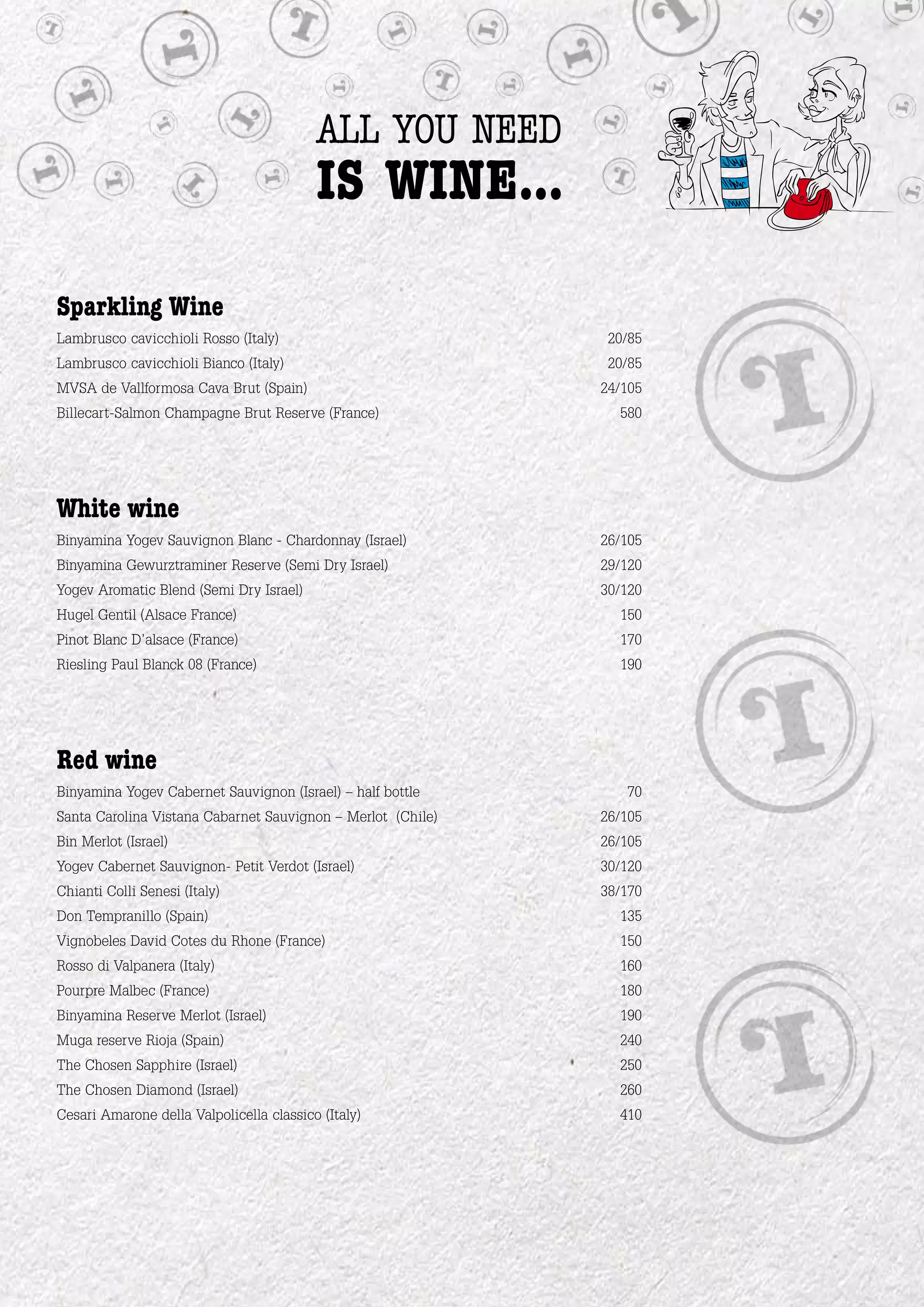 all you need
                                          is wine...

Sparkling Wine
Lambrusco cavicchioli Rosso (Italy)                           20/85
Lambrusco cavicchioli Bianco (Italy)                          20/85
MVSA de Vallformosa Cava Brut (Spain)                        24/105
Billecart-Salmon Champagne Brut Reserve (France)               580




White wine
Binyamina Yogev Sauvignon Blanc - Chardonnay (Israel)        26/105
Binyamina Gewurztraminer Reserve (Semi Dry Israel)           29/120
Yogev Aromatic Blend (Semi Dry Israel)                       30/120
Hugel Gentil (Alsace France)                                   150
Pinot Blanc D’alsace (France)                                  170
Riesling Paul Blanck 08 (France)                               190




Red wine
Binyamina Yogev Cabernet Sauvignon (Israel) – half bottle       70
Santa Carolina Vistana Cabarnet Sauvignon – Merlot (Chile)   26/105
Bin Merlot (Israel)                                          26/105
Yogev Cabernet Sauvignon- Petit Verdot (Israel)              30/120
Chianti Colli Senesi (Italy)                                 38/170
Don Tempranillo (Spain)                                        135
Vignobeles David Cotes du Rhone (France)                       150
Rosso di Valpanera (Italy)                                     160
Pourpre Malbec (France)                                        180
Binyamina Reserve Merlot (Israel)                              190
Muga reserve Rioja (Spain)                                     240
The Chosen Sapphire (Israel)                                   250
The Chosen Diamond (Israel)                                    260
Cesari Amarone della Valpolicella classico (Italy)             410
 