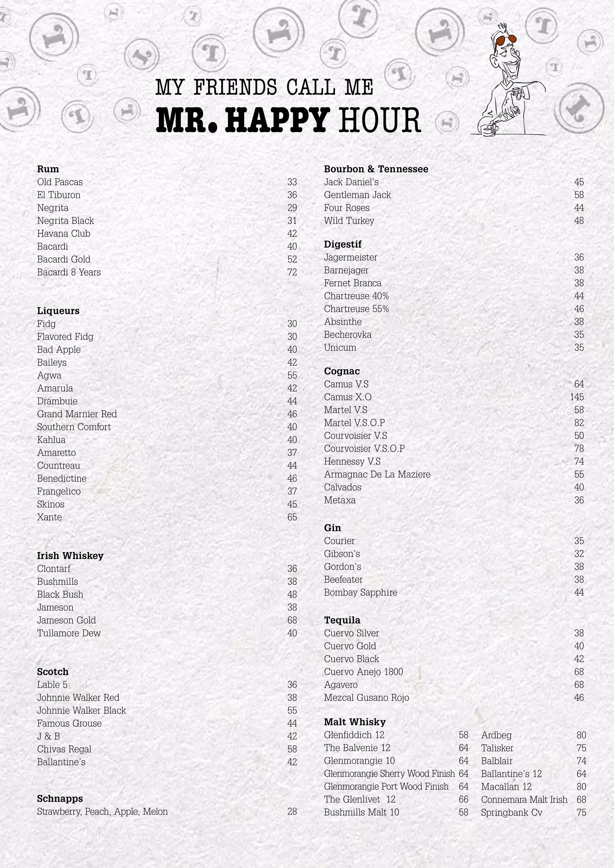 my friends call me
                            mr. happy hour
Rum                                       Bourbon & Tennessee
Old Pascas                           33   Jack Daniel’s                                                  45
El Tiburon                           36   Gentleman Jack                                                 58
Negrita                              29   Four Roses                                                     44
Negrita Black                        31   Wild Turkey                                                    48
Havana Club                          42
Bacardi                              40   Digestif
Bacardi Gold                         52   Jagermeister                                                   36
Bacardi 8 Years                      72   Barnejager                                                     38
                                          Fernet Branca                                                  38
                                          Chartreuse 40%                                                 44
Liqueurs                                  Chartreuse 55%                                                 46
Fidg                                 30   Absinthe                                                       38
Flavored Fidg                        30   Becherovka                                                     35
Bad Apple                            40   Unicum                                                         35
Baileys                              42
Agwa                                 55   Cognac
Amarula                              42   Camus V.S                                                      64
Drambuie                             44   Camus X.O                                                     145
Grand Marnier Red                    46   Martel V.S                                                     58
Southern Comfort                     40   Martel V.S.O.P                                                 82
Kahlua                               40   Courvoisier V.S                                                50
Amaretto                             37   Courvoisier V.S.O.P                                            78
Countreau                            44   Hennessy V.S                                                   74
Benedictine                          46   Armagnac De La Maziere                                         55
Frangelico                           37   Calvados                                                       40
Skinos                               45   Metaxa                                                         36
Xante                                65
                                          Gin
                                          Courier                                                        35
Irish Whiskey                             Gibson’s                                                       32
Clontarf                             36   Gordon’s                                                       38
Bushmills                            38   Beefeater                                                      38
Black Bush                           48   Bombay Sapphire                                                44
Jameson                              38
Jameson Gold                         68   Tequila
Tullamore Dew                        40   Cuervo Silver                                                  38
                                          Cuervo Gold                                                    40
                                          Cuervo Black                                                   42
Scotch                                    Cuervo Anejo 1800                                              68
Lable 5                              36   Agavero                                                        68
Johnnie Walker Red                   38   Mezcal Gusano Rojo                                             46
Johnnie Walker Black                 55
Famous Grouse                        44   Malt Whisky
J&B                                  42   Glenfiddich 12                    58   Ardbeg                  80
Chivas Regal                         58   The Balvenie 12                   64   Talisker                75
Ballantine’s                         42   Glenmorangie 10                   64   Balblair                74
                                          Glenmorangie Sherry Wood Finish   64   Ballantine’s 12         64
                                          Glenmorangie Port Wood Finish     64   Macallan 12             80
Schnapps                                  The Glenlivet 12                  66   Connemara Malt Irish    68
Strawberry, Peach, Apple, Melon      28   Bushmills Malt 10                 58   Springbank Cv           75
 