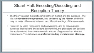 Stuart Hall: Encoding/Decoding and
Reception Theory
• The theory is about the relationship between the text and the audience – the
text is encoded by the producer, and decoded by the reader, and there
may be major differences between two different readings of the same code.
• However, by using recognising and conventions, and by drawing upon
audience expectations and cultural conventions, the producers can position
the audience and thus create a certain amount of agreement on what the
code means. This is known as preferred reading and dominant ideology.
 