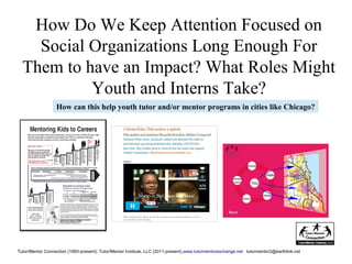 How Do We Keep Attention Focused on
Social Organizations Long Enough For
Them to have an Impact? What Roles Might
Youth and Interns Take?
Tutor/Mentor Connection (1993-present); Tutor/Mentor Institute, LLC (2011-present),www.tutormentorexchange.net tutormentor2@earthlink.net
How can this help youth tutor and/or mentor programs in cities like Chicago?
 