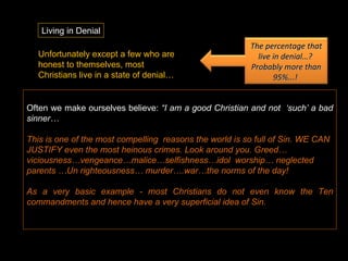 Living in Denial Often we make ourselves believe:  “I am a good Christian and not  ‘such’ a bad sinner…  This is one of the most compelling  reasons the world is so full of Sin. WE CAN JUSTIFY even the most heinous crimes. Look around you. Greed…viciousness…vengeance…malice…selfishness…idol  worship… neglected parents …Un righteousness… murder….war…the norms of the day!  As a very basic example - most Christians do not even know the Ten commandments and hence have a very superficial idea of Sin. Unfortunately except a few who are honest to themselves, most Christians live in a state of denial… The percentage that live in denial…?  Probably more than 95%...!  