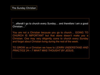 “… afterall I go to church every Sunday… and therefore I am a good Christian…”  You are not a Christian because you go to church… GOING TO CHURCH IS IMPORTANT but that alone doesn’t make you a Christian. One may very diligently come to church every Sunday and forget about Christian living during the rest of the week.  TO GROW as a Christian we have to  LEARN UNDERSTAND AND PRACTICE 24 – 7 WHAT WAS THOUGHT BY JESUS .  The Sunday Christian 