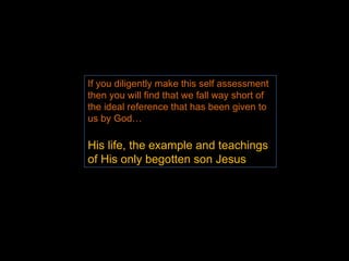 If you diligently make this self assessment then you will find that we fall way short of the ideal reference that has been given to us by God… His life, the example and teachings of His only begotten son Jesus 