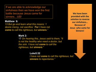 If we are able to acknowledge our sinfulness then we have won the first battle because Jesus came for sinners…US!  Matthew  9: 13 But go and learn what this means: ‘I desire mercy, not sacrifice.’  For  I have not  come  to call the righteous, but  sinners .” Mark 2: 17  On hearing this, Jesus said to them, “It is not the healthy who need a doctor, but the sick. I have not  come  to call the righteous, but  sinners .” Luke5:32 I have not  come  to call the righteous, but  sinners  to repentance.” We have been provided with the solution to reverse our sinfulness… Because of Jesus  who came for Sinners! 