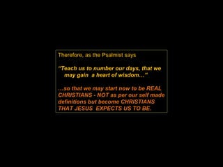Therefore, as the Psalmist says  “ Teach us to number our days, that we  may gain  a heart of wisdom…”  … so that we may start now to be REAL CHRISTIANS - NOT as per our self made definitions but become CHRISTIANS THAT JESUS  EXPECTS US TO BE. 